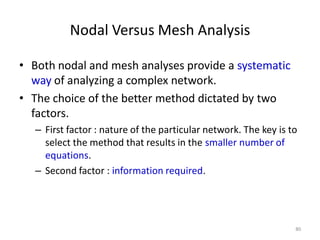 Nodal Versus Mesh Analysis
• Both nodal and mesh analyses provide a systematic
way of analyzing a complex network.
• The choice of the better method dictated by two
factors.
– First factor : nature of the particular network. The key is to
select the method that results in the smaller number of
equations.
– Second factor : information required.
80
 