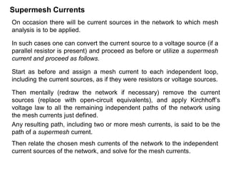 Supermesh Currents
On occasion there will be current sources in the network to which mesh
analysis is to be applied.
In such cases one can convert the current source to a voltage source (if a
parallel resistor is present) and proceed as before or utilize a supermesh
current and proceed as follows.
Start as before and assign a mesh current to each independent loop,
including the current sources, as if they were resistors or voltage sources.
Then mentally (redraw the network if necessary) remove the current
sources (replace with open-circuit equivalents), and apply Kirchhoff’s
voltage law to all the remaining independent paths of the network using
the mesh currents just defined.
Any resulting path, including two or more mesh currents, is said to be the
path of a supermesh current.
Then relate the chosen mesh currents of the network to the independent
current sources of the network, and solve for the mesh currents.
 