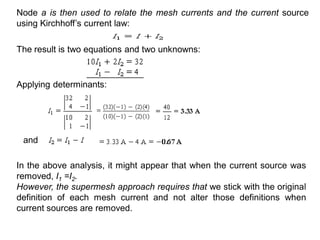 In the above analysis, it might appear that when the current source was
removed, I1 =I2.
However, the supermesh approach requires that we stick with the original
definition of each mesh current and not alter those definitions when
current sources are removed.
and
Applying determinants:
The result is two equations and two unknowns:
Node a is then used to relate the mesh currents and the current source
using Kirchhoff’s current law:
 
