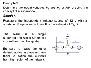 Determine the nodal voltages V1 and V2 of Fig. 2 using the
concept of a supernode.
Example 2:
Solution:
Replacing the independent voltage source of 12 V with a
short-circuit equivalent will result in the network of Fig. 2.
The result is a single
supernode for which Kirchhoff’s
current law must be applied.
Be sure to leave the other
defined nodes in place and use
them to define the currents
from that region of the network.
 
