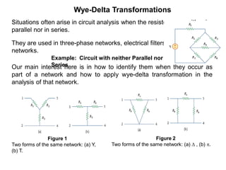 Wye-Delta Transformations
Situations often arise in circuit analysis when the resistors are neither in
parallel nor in series.
They are used in three-phase networks, electrical filters, and matching
networks.
Our main interest here is in how to identify them when they occur as
part of a network and how to apply wye-delta transformation in the
analysis of that network.
Figure 2
Two forms of the same network: (a)  , (b) .
Figure 1
Two forms of the same network: (a) Y,
(b) T.
Example: Circuit with neither Parallel nor
Series
 