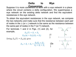 Delta to Wye
ConversionSuppose it is more convenient to work with a wye network in a place
where the circuit contains a delta configuration. We superimpose a
wye network on the existing delta network and find the equivalent
resistances in the wye network.
To obtain the equivalent resistances in the wye network, we compare
the two networks and make sure that the resistance between each pair
of nodes in the  (or  ) network is the same as the resistance between
the same pair of nodes in the Y (or T) network.
For terminals 1 and 2 in Figs. (1) and (2), for
example,
(1
)
(2a
)
 
