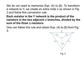 We do not need to memorize Eqs. (4) to (6). To transform
a network to Y, we create an extra node n as shown in Fig.
3 and follow this conversion rule:
Each resistor in the Y network is the product of the
resistors in the two adjacent  branches, divided by the
sum of the three  resistors.
One can follow this rule and obtain Eqs. (4) to (6) from Fig.
3.
Fig. 3
 