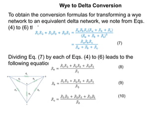 Wye to Delta Conversion
To obtain the conversion formulas for transforming a wye
network to an equivalent delta network, we note from Eqs.
(4) to (6) that
Dividing Eq. (7) by each of Eqs. (4) to (6) leads to the
following equations:
(7)
(8)
(9)
(10)
 