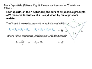 From Eqs. (8) to (10) and Fig. 3, the conversion rule for Y to  is as
follows:
Each resistor in the  network is the sum of all possible products
of Y resistors taken two at a time, divided by the opposite Y
resistor.
The Y and  networks are said to be balanced when
Under these conditions, conversion formulas become
(11)
(12)
 