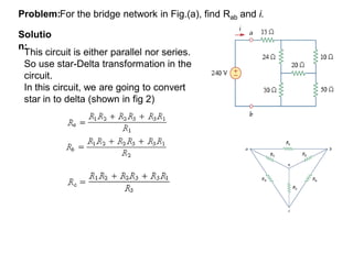 For the bridge network in Fig.(a), find Rab and i.Problem:
Solutio
n:
This circuit is either parallel nor series.
So use star-Delta transformation in the
circuit.
In this circuit, we are going to convert
star in to delta (shown in fig 2)
 