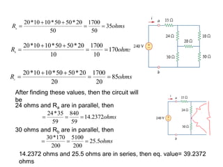 ohmsRa
35
50
1700
50
20*5050*1010*20



ohmsRb
170
10
1700
10
20*5050*1010*20



ohmsRc
85
20
1700
20
20*5050*1010*20



After finding these values, then the circuit will
be
24 ohms and Ra are in parallel, then
30 ohms and Rb are in parallel, then
ohms2372.14
59
840
59
35*24

ohms5.25
200
5100
200
170*30

14.2372 ohms and 25.5 ohms are in series, then eq. value= 39.2372
ohms
 