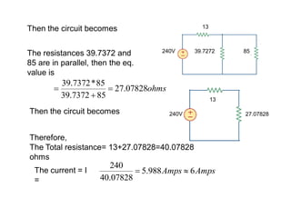 Then the circuit becomes
240V 39.7272 85
13
The resistances 39.7372 and
85 are in parallel, then the eq.
value is
ohms07828.27
857372.39
85*7372.39



Then the circuit becomes 240V 27.07828
13
Therefore,
The Total resistance= 13+27.07828=40.07828
ohms
The current = I
=
AmpsAmps 6988.5
07828.40
240

 