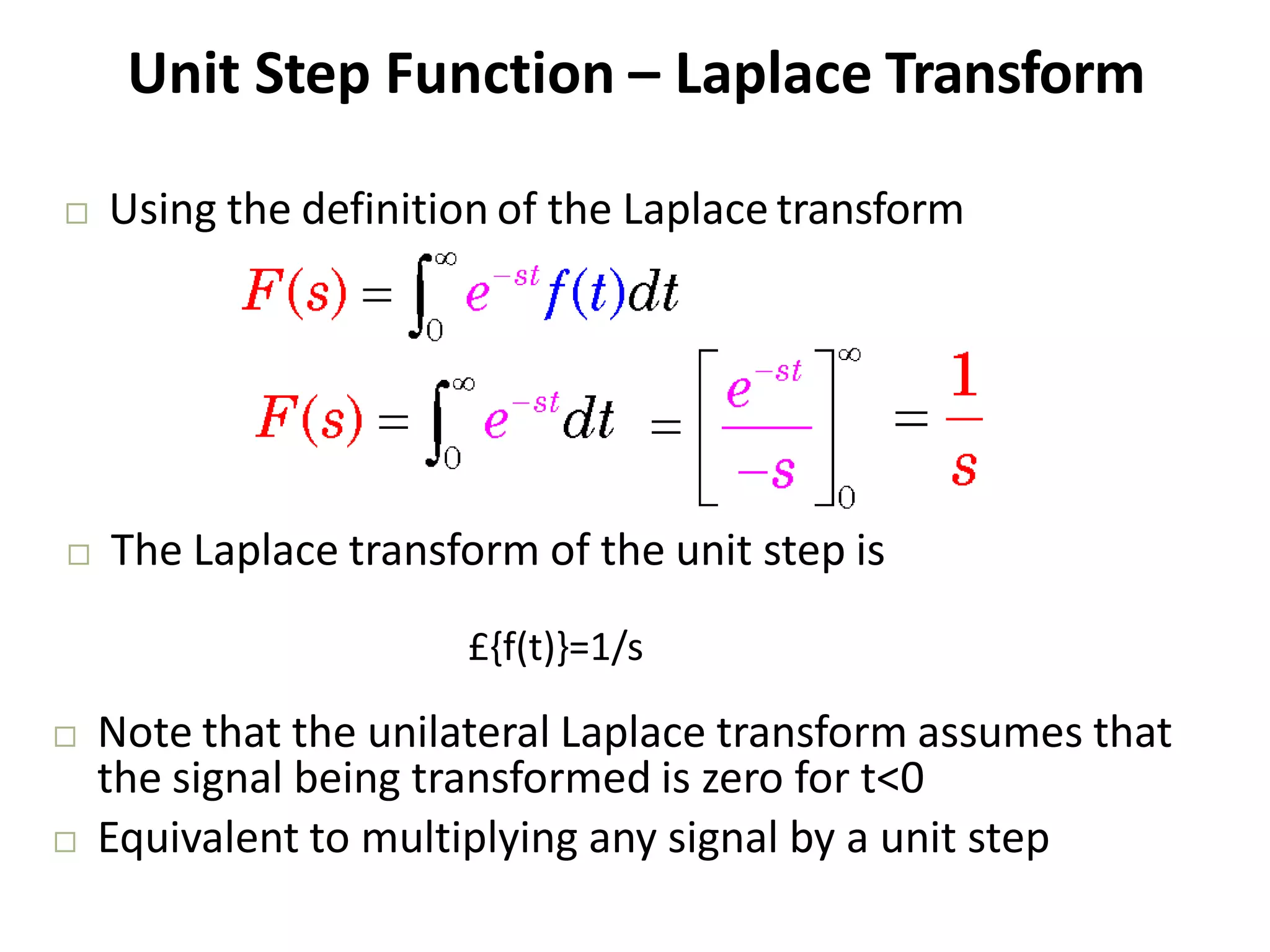 Unit Step Function – Laplace Transform
 Using the definition of the Laplace transform
 The Laplace transform of the unit step is
 Note that the unilateral Laplace transform assumes that
the signal being transformed is zero for t<0
 Equivalent to multiplying any signal by a unit step
£{f(t)}=1/s
 