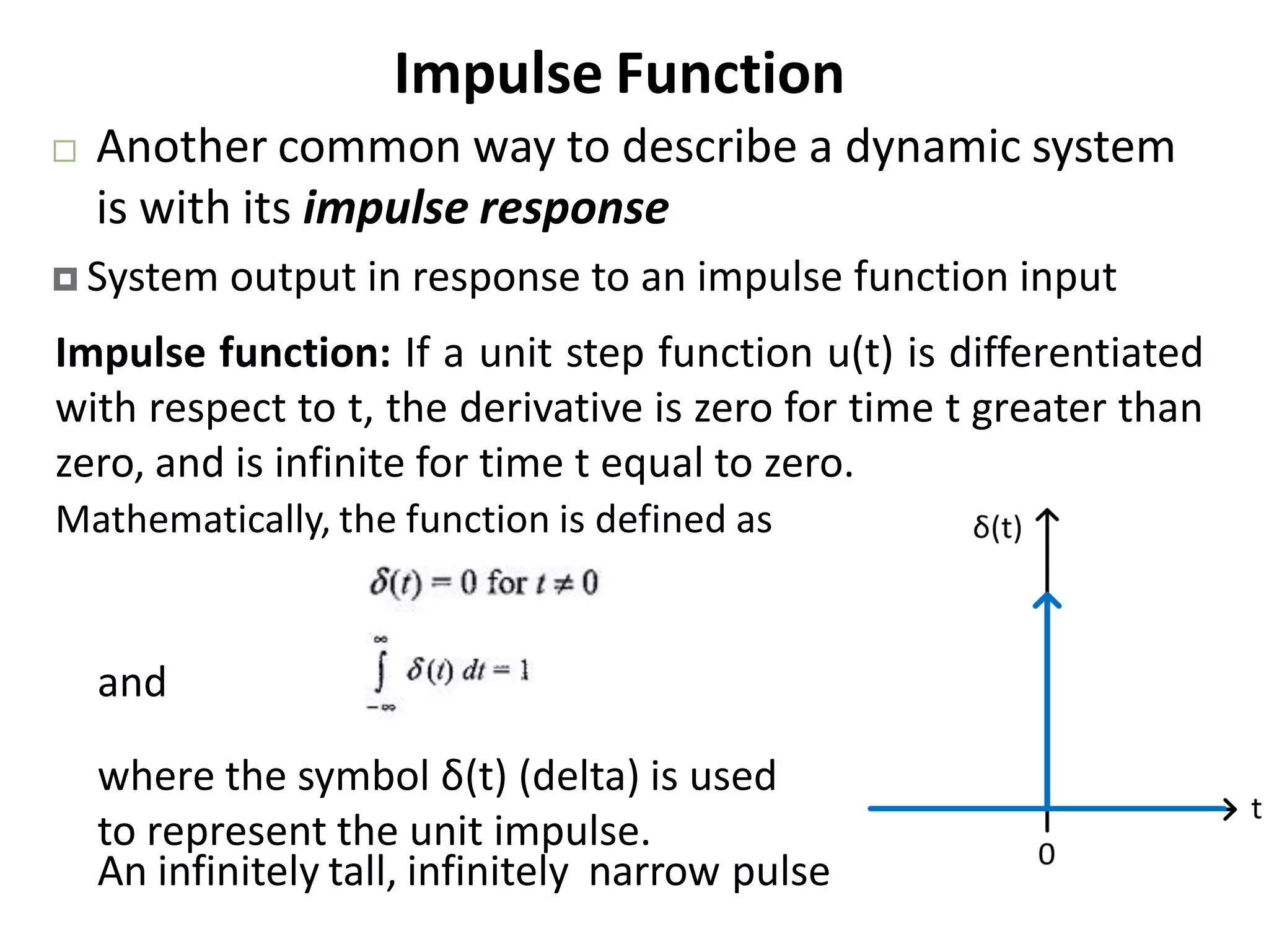 Impulse Function
 Another common way to describe a dynamic system
is with its impulse response
 System output in response to an impulse function input
Impulse function: If a unit step function u(t) is differentiated
with respect to t, the derivative is zero for time t greater than
zero, and is infinite for time t equal to zero.
An infinitely tall, infinitely narrow pulse
and
where the symbol δ(t) (delta) is used
to represent the unit impulse.
Mathematically, the function is defined as
 