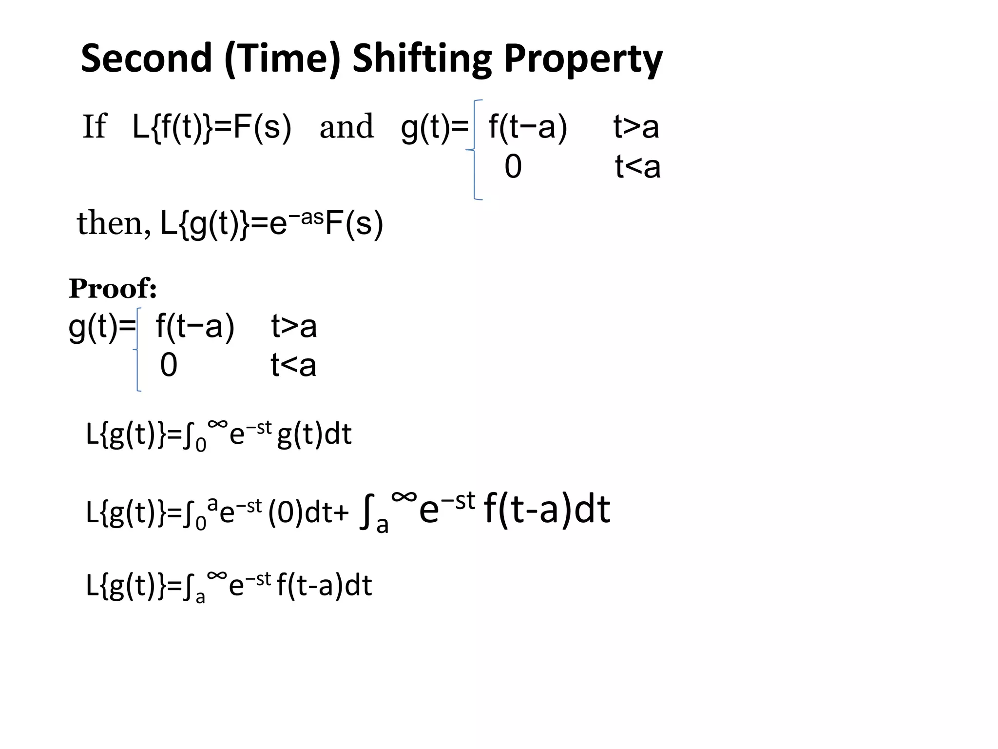 Second (Time) Shifting Property
If L{f(t)}=F(s) and g(t)= f(t−a) t>a
0 t<a
then, L{g(t)}=e−asF(s)
Proof:
g(t)= f(t−a) t>a
0 t<a
L{g(t)}=∫0
∞e−st g(t)dt
L{g(t)}=∫0
ae−st (0)dt+ ∫a
∞e−st f(t-a)dt
L{g(t)}=∫a
∞e−st f(t-a)dt
 