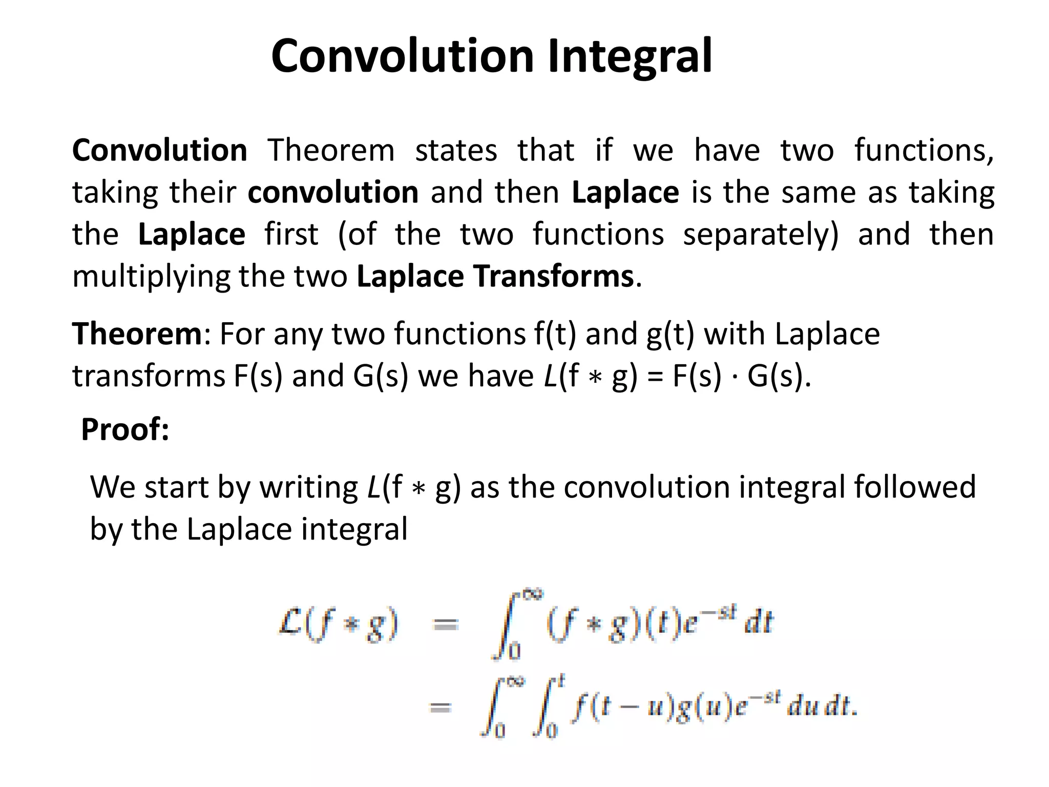 Convolution Theorem states that if we have two functions,
taking their convolution and then Laplace is the same as taking
the Laplace first (of the two functions separately) and then
multiplying the two Laplace Transforms.
Theorem: For any two functions f(t) and g(t) with Laplace
transforms F(s) and G(s) we have L(f ∗ g) = F(s) · G(s).
Proof:
We start by writing L(f ∗ g) as the convolution integral followed
by the Laplace integral
Convolution Integral
 