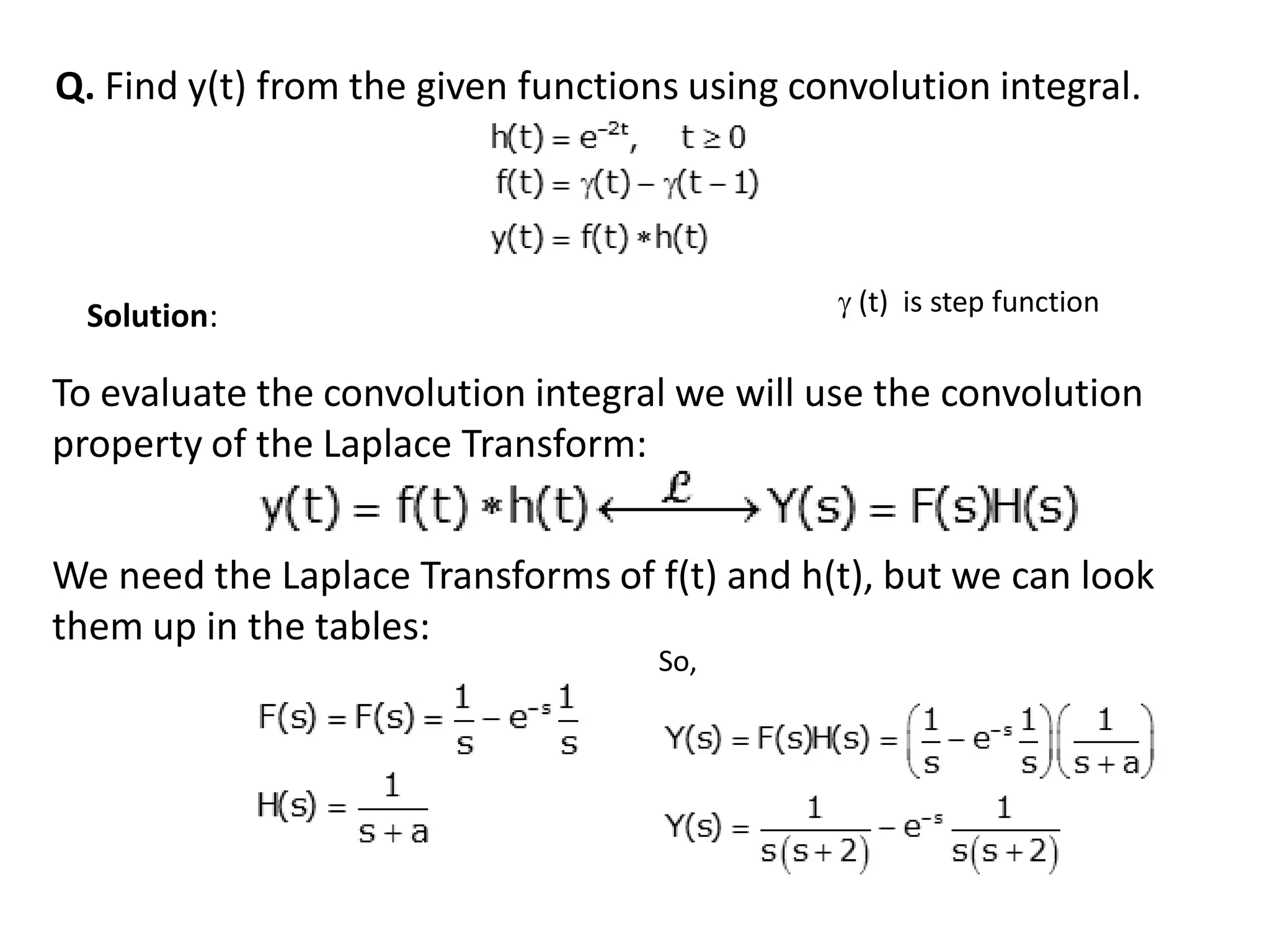 Q. Find y(t) from the given functions using convolution integral.
Solution:
To evaluate the convolution integral we will use the convolution
property of the Laplace Transform:
We need the Laplace Transforms of f(t) and h(t), but we can look
them up in the tables:
So,
 (t) is step function
 