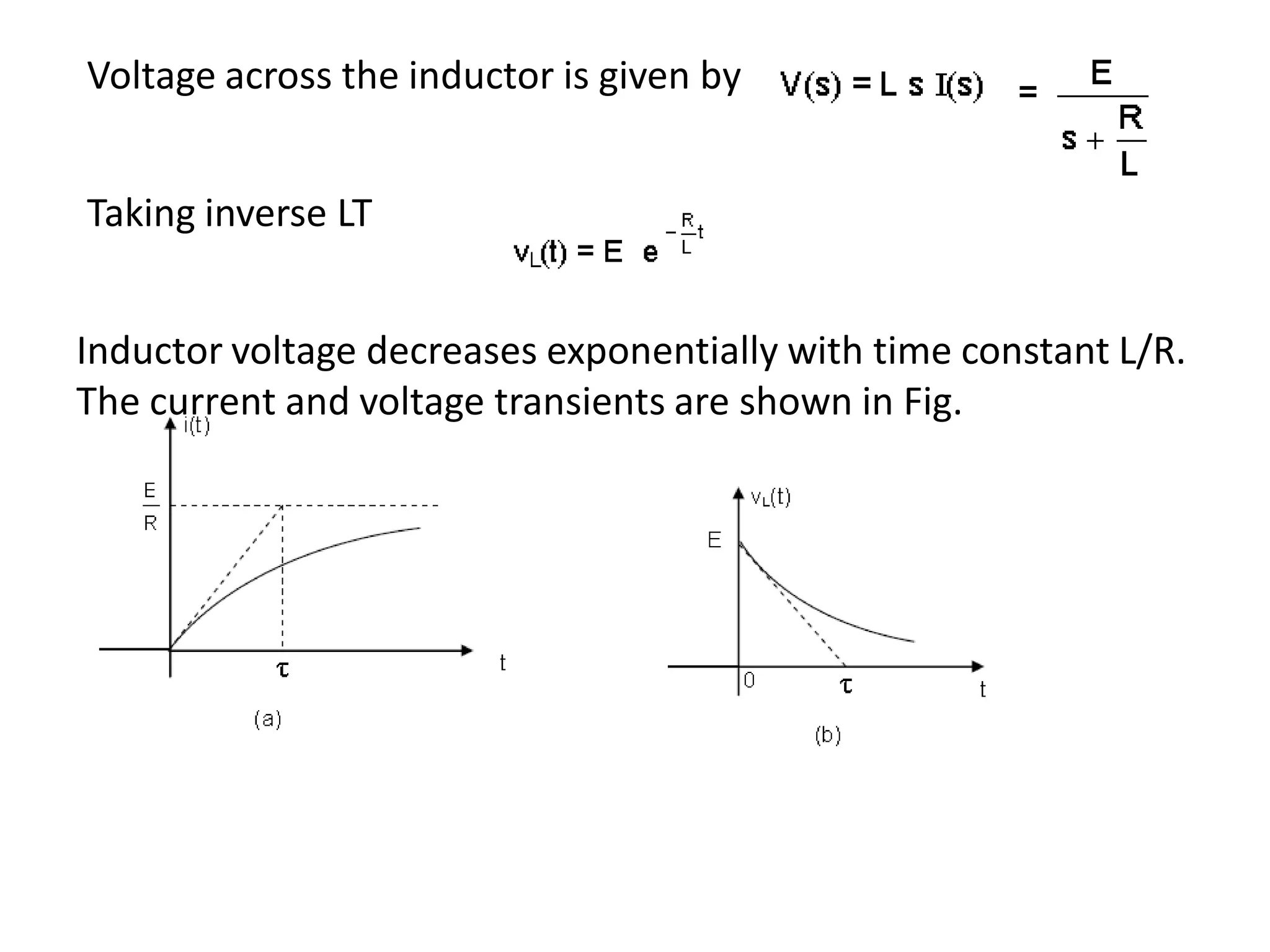 Inductor voltage decreases exponentially with time constant L/R.
The current and voltage transients are shown in Fig.
Voltage across the inductor is given by
Taking inverse LT
 