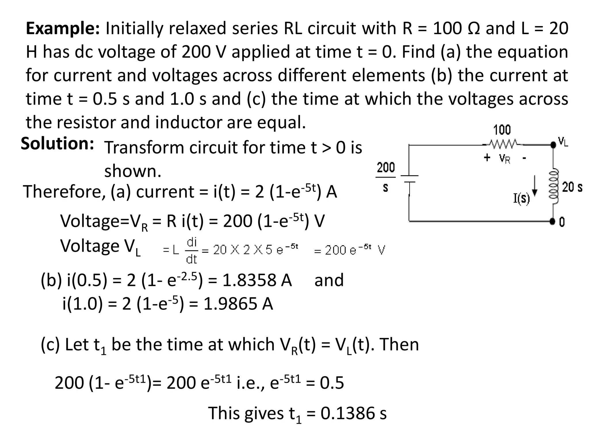 Example: Initially relaxed series RL circuit with R = 100 Ω and L = 20
H has dc voltage of 200 V applied at time t = 0. Find (a) the equation
for current and voltages across different elements (b) the current at
time t = 0.5 s and 1.0 s and (c) the time at which the voltages across
the resistor and inductor are equal.
Solution: Transform circuit for time t > 0 is
shown.
Therefore, (a) current = i(t) = 2 (1-e-5t) A
Voltage=VR = R i(t) = 200 (1-e-5t) V
Voltage VL
(c) Let t1 be the time at which VR(t) = VL(t). Then
This gives t1 = 0.1386 s
200 (1- e-5t1)= 200 e-5t1 i.e., e-5t1 = 0.5
(b) i(0.5) = 2 (1- e-2.5) = 1.8358 A and
i(1.0) = 2 (1-e-5) = 1.9865 A
 