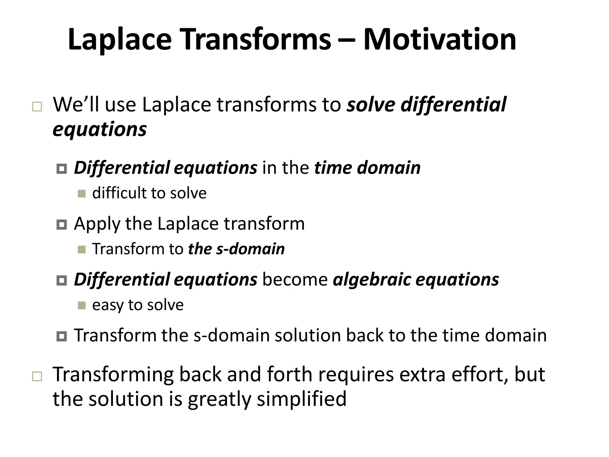 Laplace Transforms – Motivation
 We’ll use Laplace transforms to solve differential
equations
 Differential equations in the time domain
 difficult to solve
 Apply the Laplace transform
 Transform to the s‐domain
 Differential equations become algebraic equations
 easy to solve
 Transform the s‐domain solution back to the time domain
 Transforming back and forth requires extra effort, but
the solution is greatly simplified
 