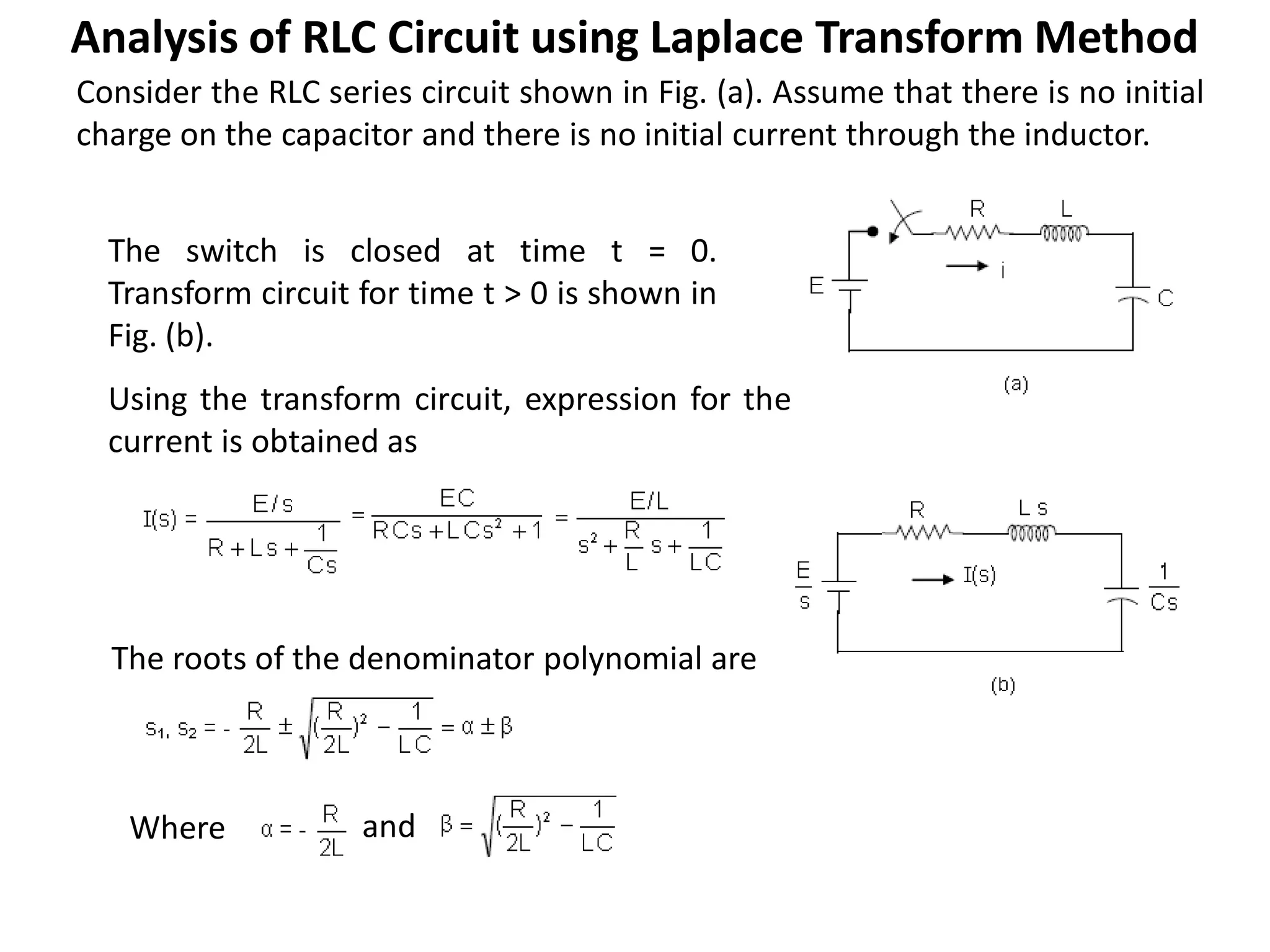 Consider the RLC series circuit shown in Fig. (a). Assume that there is no initial
charge on the capacitor and there is no initial current through the inductor.
The switch is closed at time t = 0.
Transform circuit for time t > 0 is shown in
Fig. (b).
Using the transform circuit, expression for the
current is obtained as
The roots of the denominator polynomial are
Where and
Analysis of RLC Circuit using Laplace Transform Method
 