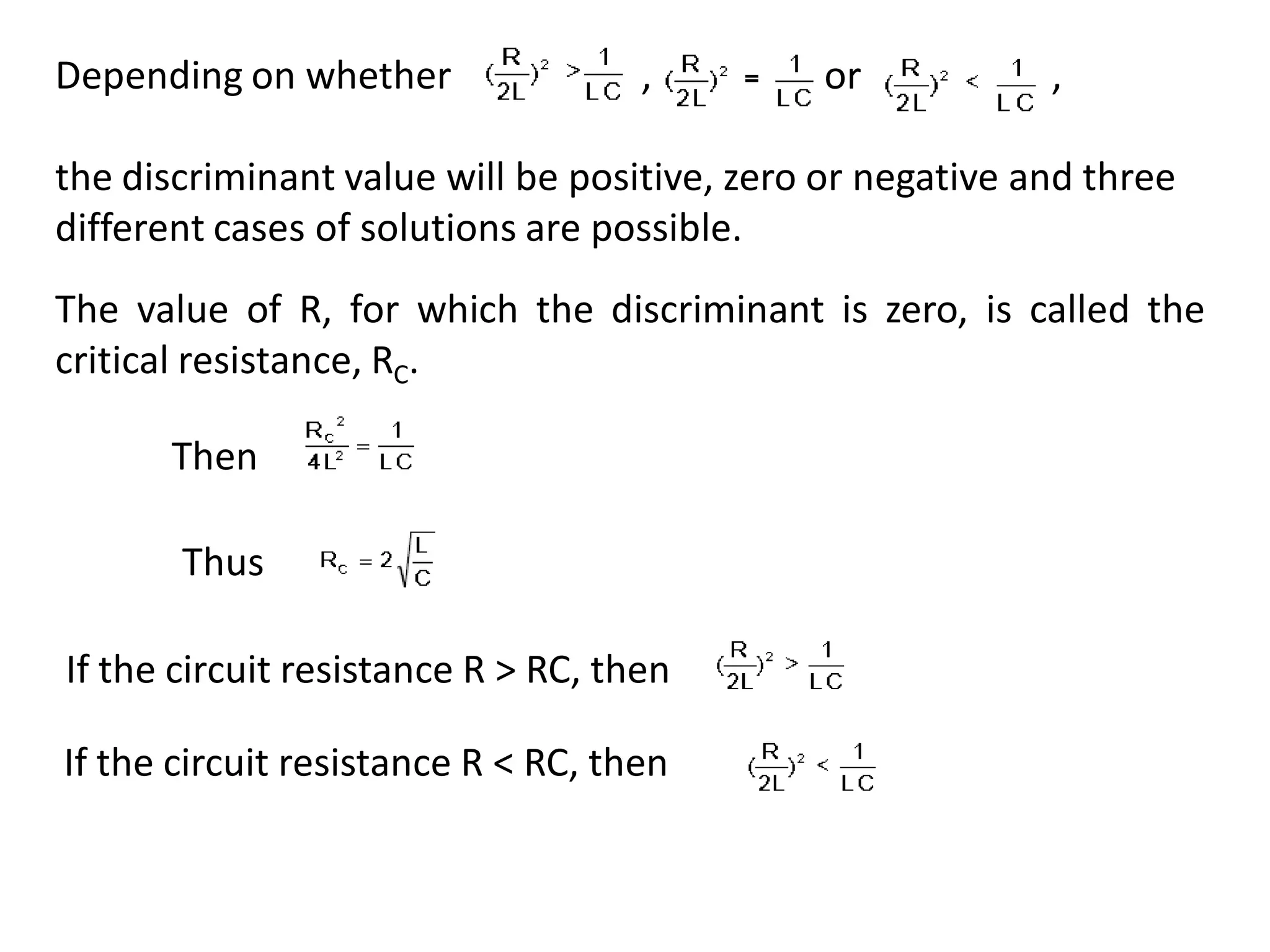 Depending on whether , , or ,
the discriminant value will be positive, zero or negative and three
different cases of solutions are possible.
The value of R, for which the discriminant is zero, is called the
critical resistance, RC.
Then
If the circuit resistance R > RC, then
Thus
If the circuit resistance R < RC, then
 