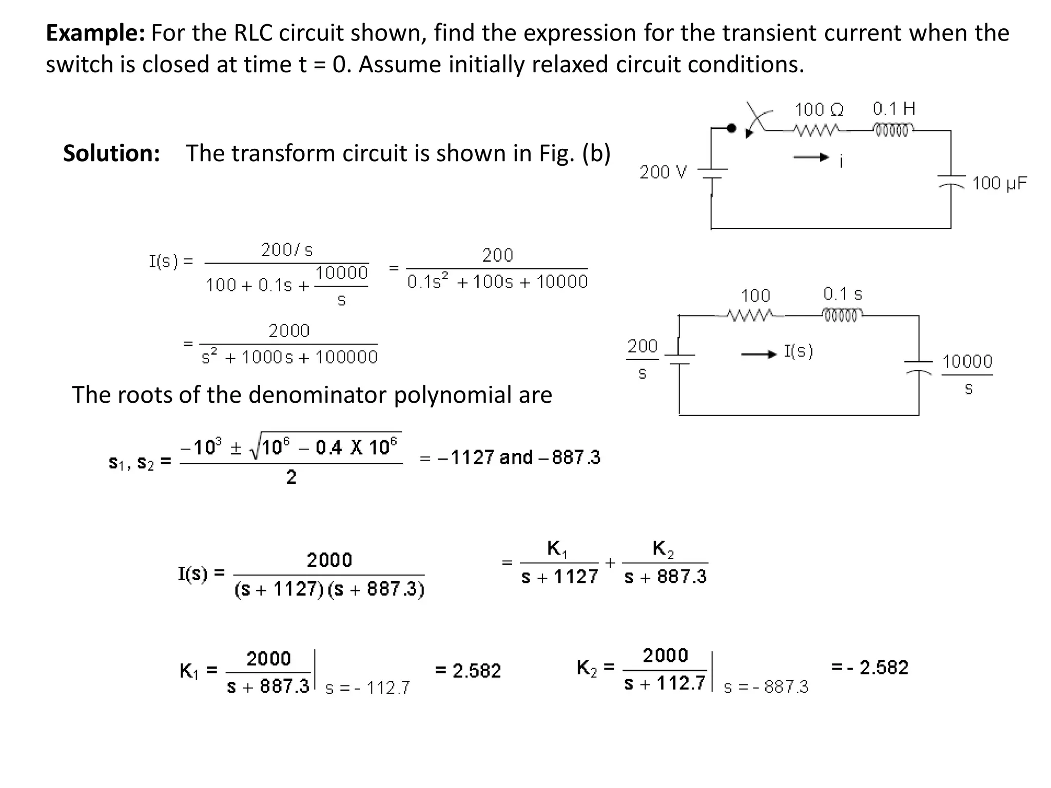 Example: For the RLC circuit shown, find the expression for the transient current when the
switch is closed at time t = 0. Assume initially relaxed circuit conditions.
Solution: The transform circuit is shown in Fig. (b)
The roots of the denominator polynomial are
 