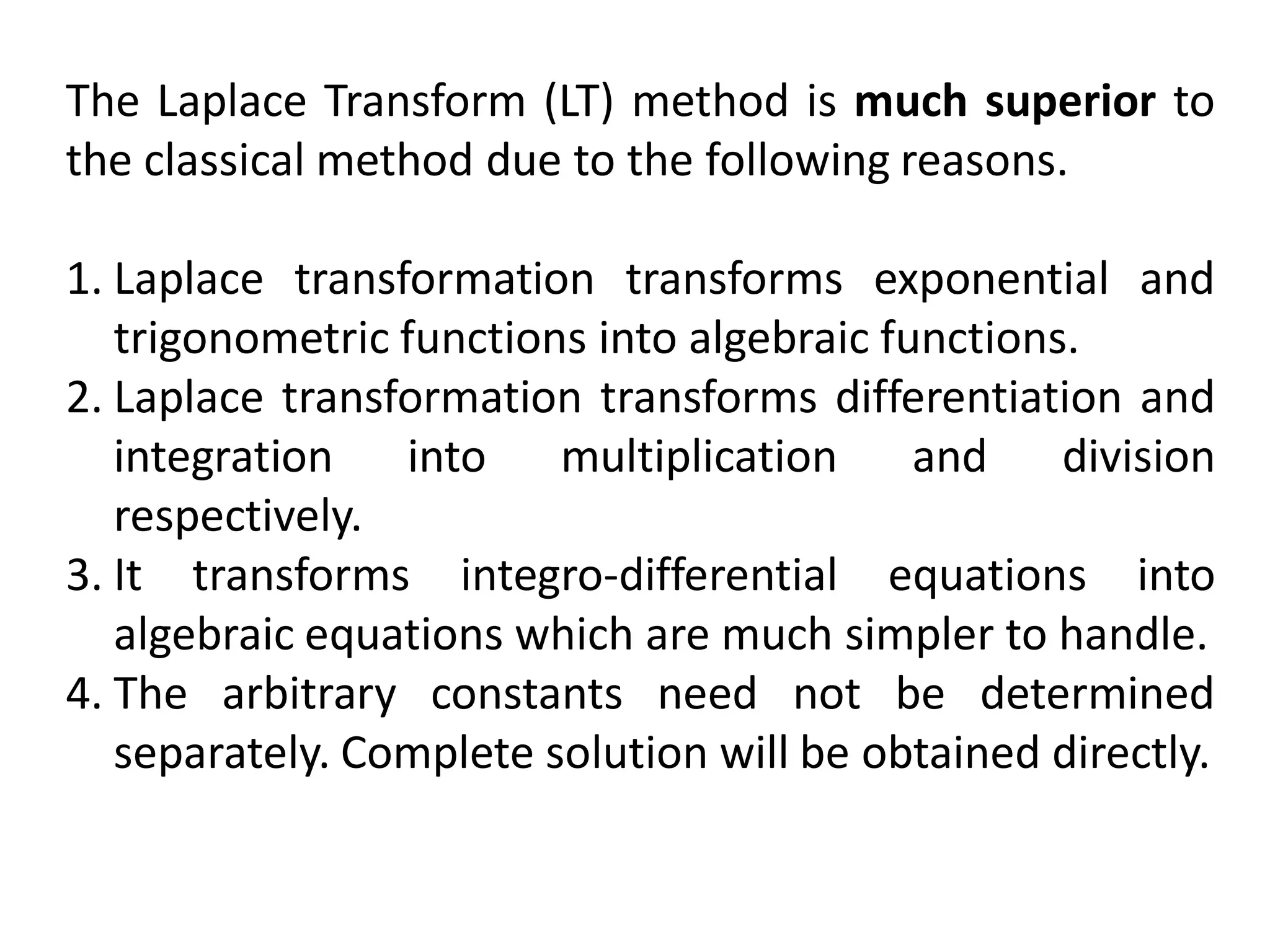 The Laplace Transform (LT) method is much superior to
the classical method due to the following reasons.
1. Laplace transformation transforms exponential and
trigonometric functions into algebraic functions.
2. Laplace transformation transforms differentiation and
integration into multiplication and division
respectively.
3. It transforms integro-differential equations into
algebraic equations which are much simpler to handle.
4. The arbitrary constants need not be determined
separately. Complete solution will be obtained directly.
 