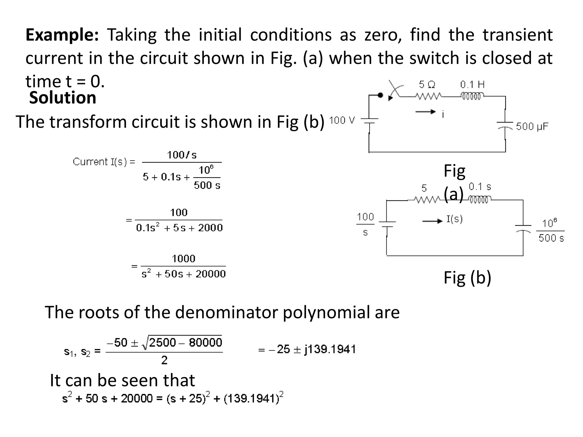 Example: Taking the initial conditions as zero, find the transient
current in the circuit shown in Fig. (a) when the switch is closed at
time t = 0.
Solution
The transform circuit is shown in Fig (b).
The roots of the denominator polynomial are
Fig (b)
It can be seen that
Fig
(a)
 