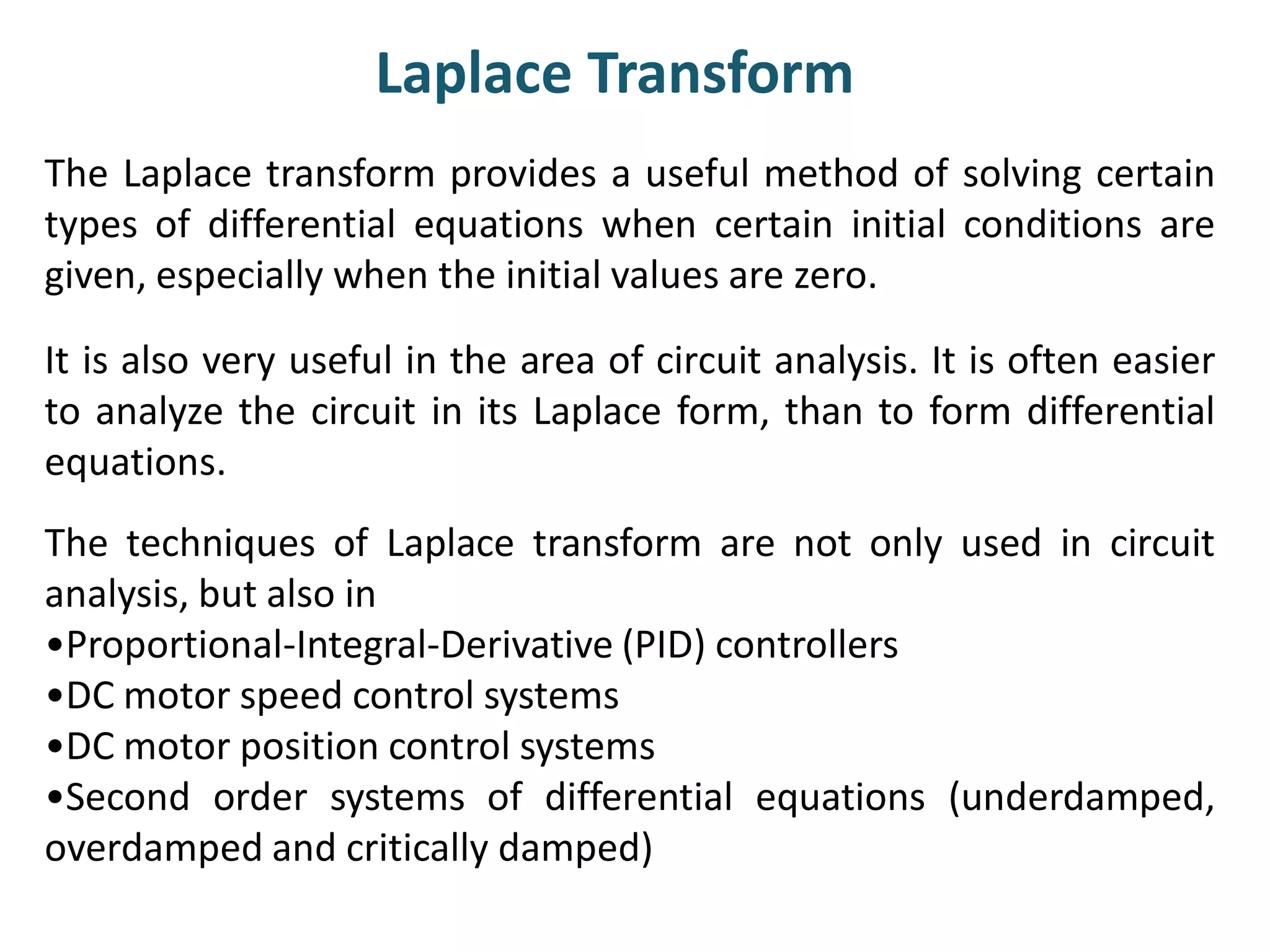 Laplace Transform
The Laplace transform provides a useful method of solving certain
types of differential equations when certain initial conditions are
given, especially when the initial values are zero.
It is also very useful in the area of circuit analysis. It is often easier
to analyze the circuit in its Laplace form, than to form differential
equations.
The techniques of Laplace transform are not only used in circuit
analysis, but also in
•Proportional-Integral-Derivative (PID) controllers
•DC motor speed control systems
•DC motor position control systems
•Second order systems of differential equations (underdamped,
overdamped and critically damped)
 
