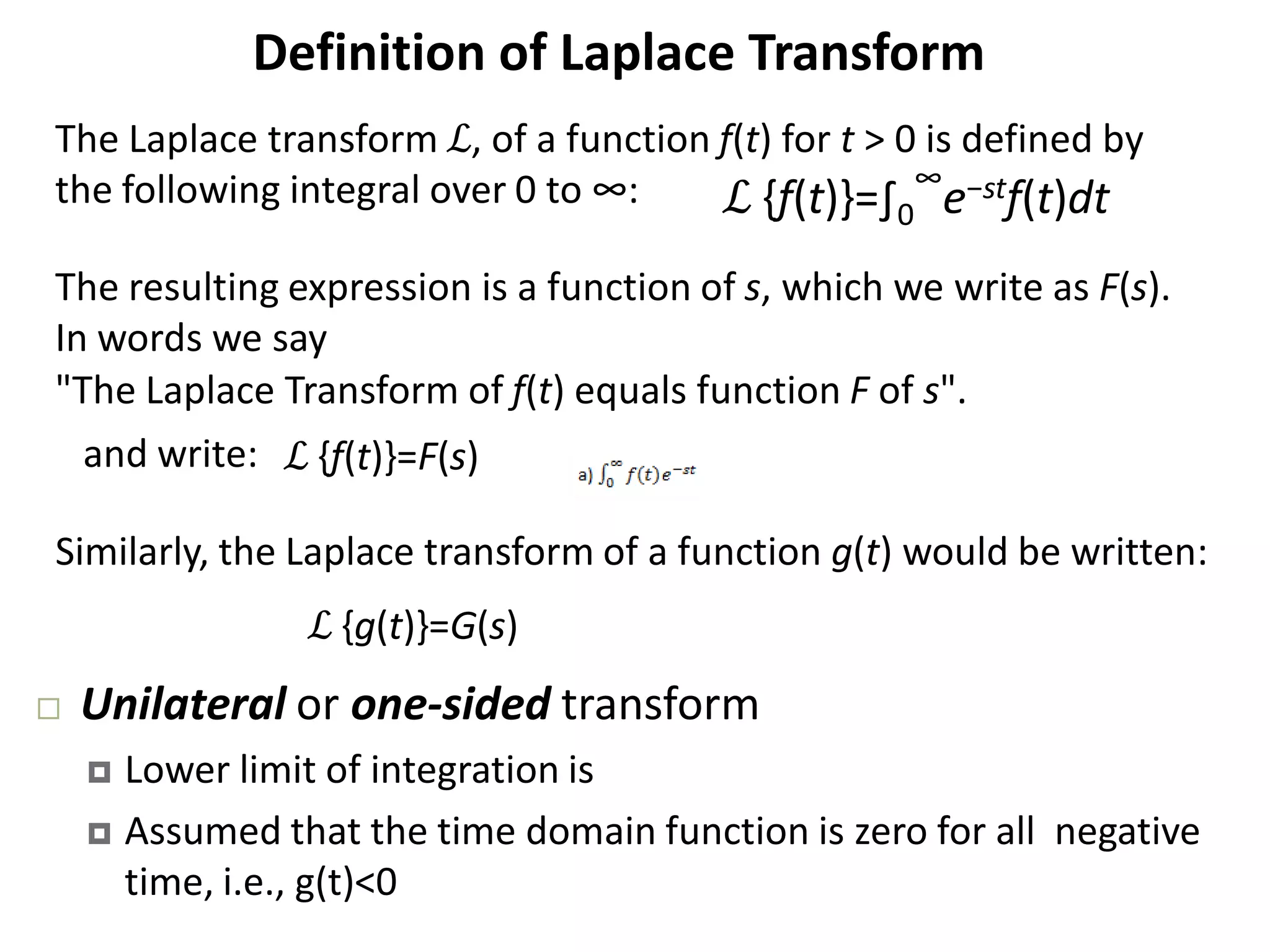 Definition of Laplace Transform
The Laplace transform ℒ, of a function f(t) for t > 0 is defined by
the following integral over 0 to ∞:
The resulting expression is a function of s, which we write as F(s).
In words we say
"The Laplace Transform of f(t) equals function F of s".
ℒ {f(t)}=F(s)
ℒ {g(t)}=G(s)
Similarly, the Laplace transform of a function g(t) would be written:
and write:
ℒ {f(t)}=∫0
∞
​e−stf(t)dt
 Unilateral or one‐sided transform
 Lower limit of integration is
 Assumed that the time domain function is zero for all negative
time, i.e., g(t)<0
 