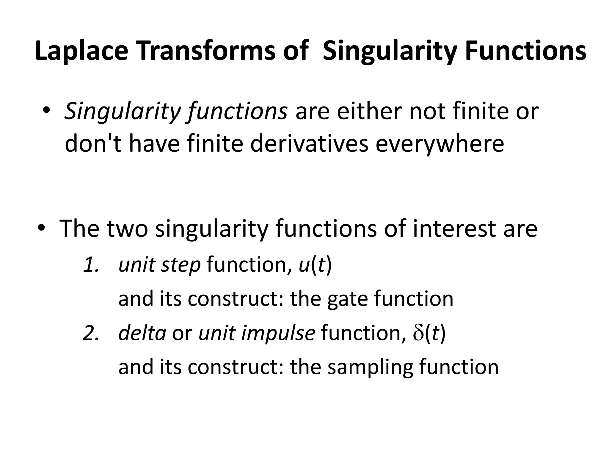 • The two singularity functions of interest are
1. unit step function, u(t)
and its construct: the gate function
2. delta or unit impulse function, (t)
and its construct: the sampling function
Laplace Transforms of Singularity Functions
• Singularity functions are either not finite or
don't have finite derivatives everywhere
 