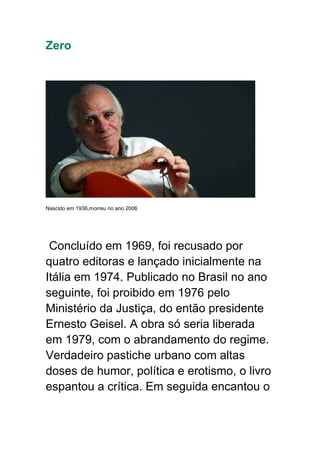 Zero
Nascido em 1936,morreu no ano 2006
Concluído em 1969, foi recusado por
quatro editoras e lançado inicialmente na
Itália em 1974. Publicado no Brasil no ano
seguinte, foi proibido em 1976 pelo
Ministério da Justiça, do então presidente
Ernesto Geisel. A obra só seria liberada
em 1979, com o abrandamento do regime.
Verdadeiro pastiche urbano com altas
doses de humor, política e erotismo, o livro
espantou a crítica. Em seguida encantou o
 