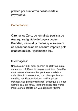 público por sua forma desabusada e
irreverente.
Comentários:
O romance Zero, do jornalista paulista de
Araraquara Ignácio de Loyola Lopes
Brandão, foi um dos muitos que sofreram
as conseqüências da censura imposta pela
ditadura militar. Recomendo ler..
Informações:
Nascido em 1936, autor de mais de 20 livros, entre
romances, coletânea de contos e crônicas, Brandão
é um dos escritores contemporâneos brasileiros
mais difundidos no exterior, com obras publicadas
na Itália, nos Estados Unidos, na França, em
Portugal. Seu primeiro romance, Bebel que a Cidade
Comeu, saiu em 1968. Também lançou Não Verás
País Nenhum (1981) e A Veia Bailarina (1997).
 