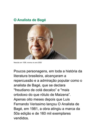 O Analista de Bagé
Nascido em 1936 ,morreu no ano 2000
Poucos personagens, em toda a história da
literatura brasileira, alcançaram a
repercussão e a admiração popular como o
analista de Bagé, que se declara
"freudiano de colá decalco” e "mais
ortodoxo do que rótulo de Maizena”.
Apenas oito meses depois que Luis
Fernando Verissimo lançou O Analista de
Bagé, em 1981, a obra atingiu a marca da
50a edição e de 160 mil exemplares
vendidos.
 