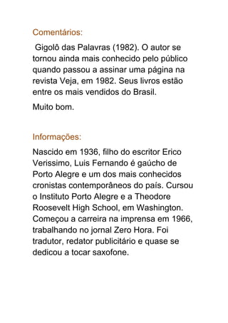 Comentários:
Gigolô das Palavras (1982). O autor se
tornou ainda mais conhecido pelo público
quando passou a assinar uma página na
revista Veja, em 1982. Seus livros estão
entre os mais vendidos do Brasil.
Muito bom.
Informações:
Nascido em 1936, filho do escritor Erico
Verissimo, Luis Fernando é gaúcho de
Porto Alegre e um dos mais conhecidos
cronistas contemporâneos do país. Cursou
o Instituto Porto Alegre e a Theodore
Roosevelt High School, em Washington.
Começou a carreira na imprensa em 1966,
trabalhando no jornal Zero Hora. Foi
tradutor, redator publicitário e quase se
dedicou a tocar saxofone.
 