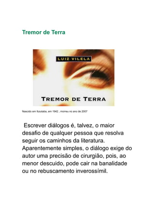 Tremor de Terra
Nascido em Ituiutaba, em 1942 , morreu no ano de 2007
Escrever diálogos é, talvez, o maior
desafio de qualquer pessoa que resolva
seguir os caminhos da literatura.
Aparentemente simples, o diálogo exige do
autor uma precisão de cirurgião, pois, ao
menor descuido, pode cair na banalidade
ou no rebuscamento inverossímil.
 