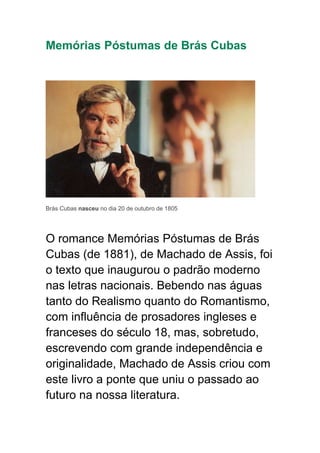Memórias Póstumas de Brás Cubas
Brás Cubas nasceu no dia 20 de outubro de 1805
O romance Memórias Póstumas de Brás
Cubas (de 1881), de Machado de Assis, foi
o texto que inaugurou o padrão moderno
nas letras nacionais. Bebendo nas águas
tanto do Realismo quanto do Romantismo,
com influência de prosadores ingleses e
franceses do século 18, mas, sobretudo,
escrevendo com grande independência e
originalidade, Machado de Assis criou com
este livro a ponte que uniu o passado ao
futuro na nossa literatura.
 