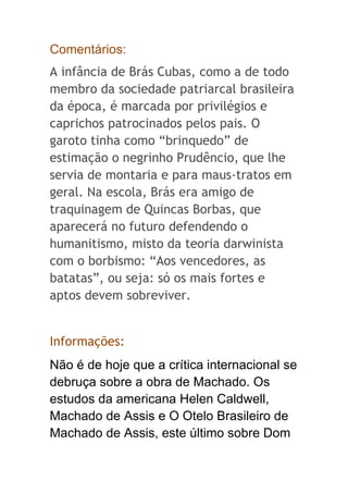 Comentários:
A infância de Brás Cubas, como a de todo
membro da sociedade patriarcal brasileira
da época, é marcada por privilégios e
caprichos patrocinados pelos pais. O
garoto tinha como “brinquedo” de
estimação o negrinho Prudêncio, que lhe
servia de montaria e para maus-tratos em
geral. Na escola, Brás era amigo de
traquinagem de Quincas Borbas, que
aparecerá no futuro defendendo o
humanitismo, misto da teoria darwinista
com o borbismo: “Aos vencedores, as
batatas”, ou seja: só os mais fortes e
aptos devem sobreviver.
Informações:
Não é de hoje que a crítica internacional se
debruça sobre a obra de Machado. Os
estudos da americana Helen Caldwell,
Machado de Assis e O Otelo Brasileiro de
Machado de Assis, este último sobre Dom
 
