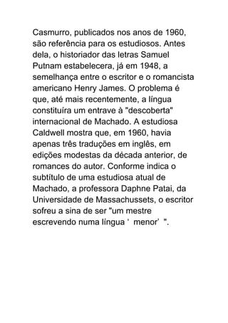 Casmurro, publicados nos anos de 1960,
são referência para os estudiosos. Antes
dela, o historiador das letras Samuel
Putnam estabelecera, já em 1948, a
semelhança entre o escritor e o romancista
americano Henry James. O problema é
que, até mais recentemente, a língua
constituíra um entrave à "descoberta"
internacional de Machado. A estudiosa
Caldwell mostra que, em 1960, havia
apenas três traduções em inglês, em
edições modestas da década anterior, de
romances do autor. Conforme indica o
subtítulo de uma estudiosa atual de
Machado, a professora Daphne Patai, da
Universidade de Massachussets, o escritor
sofreu a sina de ser "um mestre
escrevendo numa língua ‘ menor’ ".
 