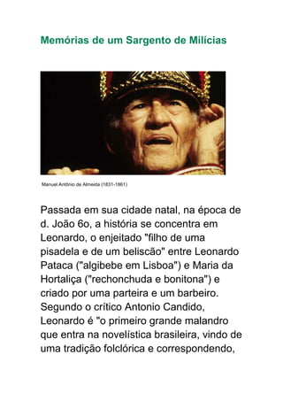 Memórias de um Sargento de Milícias
Manuel Antônio de Almeida (1831-1861)
Passada em sua cidade natal, na época de
d. João 6o, a história se concentra em
Leonardo, o enjeitado "filho de uma
pisadela e de um beliscão" entre Leonardo
Pataca ("algibebe em Lisboa") e Maria da
Hortaliça ("rechonchuda e bonitona") e
criado por uma parteira e um barbeiro.
Segundo o crítico Antonio Candido,
Leonardo é "o primeiro grande malandro
que entra na novelística brasileira, vindo de
uma tradição folclórica e correspondendo,
 