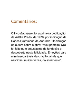 Comentários:
O livro Bagagem, foi a primeira publicação
de Adélia Prado, de 1976, por indicação de
Carlos Drummond de Andrade. Declaração
da autora sobre a obra: "Meu primeiro livro
foi feito num entusiasmo de fundação e
descoberta nesta felicidade. Emoções para
mim inseparáveis da criação, ainda que
nascidas, muitas vezes, do sofrimento”.
 