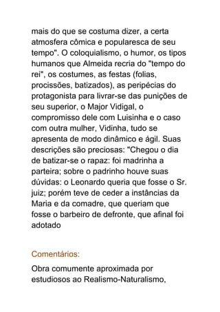 mais do que se costuma dizer, a certa
atmosfera cômica e popularesca de seu
tempo". O coloquialismo, o humor, os tipos
humanos que Almeida recria do "tempo do
rei", os costumes, as festas (folias,
procissões, batizados), as peripécias do
protagonista para livrar-se das punições de
seu superior, o Major Vidigal, o
compromisso dele com Luisinha e o caso
com outra mulher, Vidinha, tudo se
apresenta de modo dinâmico e ágil. Suas
descrições são preciosas: "Chegou o dia
de batizar-se o rapaz: foi madrinha a
parteira; sobre o padrinho houve suas
dúvidas: o Leonardo queria que fosse o Sr.
juiz; porém teve de ceder a instâncias da
Maria e da comadre, que queriam que
fosse o barbeiro de defronte, que afinal foi
adotado
Comentários:
Obra comumente aproximada por
estudiosos ao Realismo-Naturalismo,
 