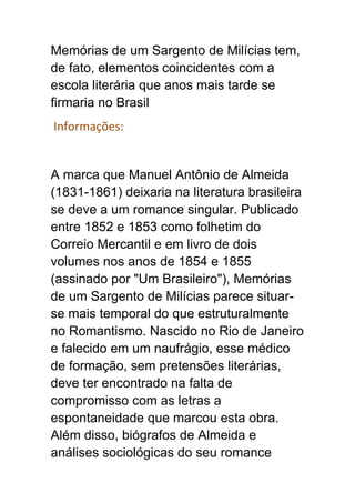 Memórias de um Sargento de Milícias tem,
de fato, elementos coincidentes com a
escola literária que anos mais tarde se
firmaria no Brasil
Informações:
A marca que Manuel Antônio de Almeida
(1831-1861) deixaria na literatura brasileira
se deve a um romance singular. Publicado
entre 1852 e 1853 como folhetim do
Correio Mercantil e em livro de dois
volumes nos anos de 1854 e 1855
(assinado por "Um Brasileiro"), Memórias
de um Sargento de Milícias parece situar-
se mais temporal do que estruturalmente
no Romantismo. Nascido no Rio de Janeiro
e falecido em um naufrágio, esse médico
de formação, sem pretensões literárias,
deve ter encontrado na falta de
compromisso com as letras a
espontaneidade que marcou esta obra.
Além disso, biógrafos de Almeida e
análises sociológicas do seu romance
 