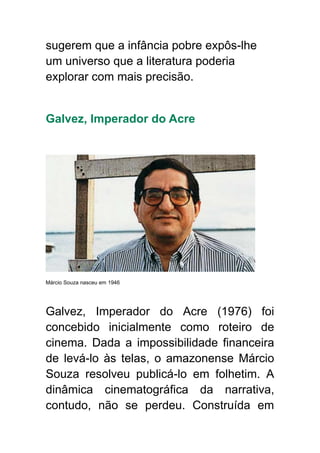 sugerem que a infância pobre expôs-lhe
um universo que a literatura poderia
explorar com mais precisão.
Galvez, Imperador do Acre
Márcio Souza nasceu em 1946
Galvez, Imperador do Acre (1976) foi
concebido inicialmente como roteiro de
cinema. Dada a impossibilidade financeira
de levá-lo às telas, o amazonense Márcio
Souza resolveu publicá-lo em folhetim. A
dinâmica cinematográfica da narrativa,
contudo, não se perdeu. Construída em
 