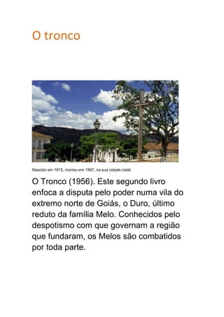 O tronco
Nascido em 1915, morreu em 1997, na sua cidade natal.
O Tronco (1956). Este segundo livro
enfoca a disputa pelo poder numa vila do
extremo norte de Goiás, o Duro, último
reduto da família Melo. Conhecidos pelo
despotismo com que governam a região
que fundaram, os Melos são combatidos
por toda parte.
 