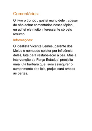 Comentários:
O livro o tronco , gostei muito dele , apesar
de não achar comentários nesse tópico ,
eu achei ele muito interessante só pelo
resumo.
Informações:
O idealista Vicente Lemes, parente dos
Melos e nomeado coletor por influência
deles, luta para restabelecer a paz. Mas a
intervenção da Força Estadual precipita
uma luta bárbara que, sem assegurar o
cumprimento das leis, prejudicará ambas
as partes.
 