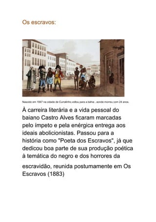 Os escravos:
Nascido em 1847 na cidade de Curralinho,voltou para a báhia , aonde morreu com 24 anos.
À carreira literária e a vida pessoal do
baiano Castro Alves ficaram marcadas
pelo ímpeto e pela enérgica entrega aos
ideais abolicionistas. Passou para a
história como "Poeta dos Escravos", já que
dedicou boa parte de sua produção poética
à temática do negro e dos horrores da
escravidão, reunida postumamente em Os
Escravos (1883)
 