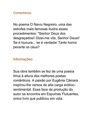 Comentários:
No poema O Navio Negreiro, uma das
estrofes mais famosas ilustra esses
procedimentos: "Senhor Deus dos
desgraçados!/ Dizei-me vós, Senhor Deus!/
Se é loucura... se é verdade/ Tanto horror
perante os céus?
Informações:
Sua obra também se fez de uma poesia
lírica à altura dos melhores poetas
românticos. A paixão por Eugênia Câmara
inspirou-lhe versos de alta carga erótico-
sentimental. Essa face da produção do
autor se encontra em Espumas Flutuantes,
único livro que publicou em vida.
 