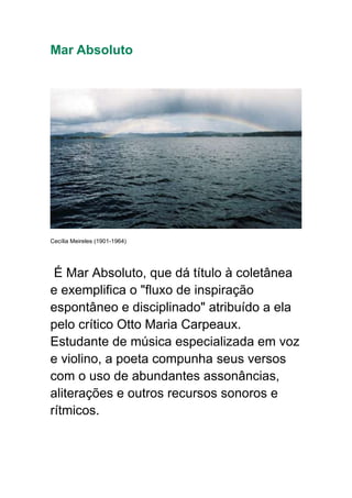 Mar Absoluto
Cecília Meireles (1901-1964)
É Mar Absoluto, que dá título à coletânea
e exemplifica o "fluxo de inspiração
espontâneo e disciplinado" atribuído a ela
pelo crítico Otto Maria Carpeaux.
Estudante de música especializada em voz
e violino, a poeta compunha seus versos
com o uso de abundantes assonâncias,
aliterações e outros recursos sonoros e
rítmicos.
 