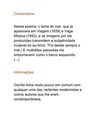 Comentários:
Nesse poema, o tema do mar, que já
aparecera em Viagem (1939) e Vaga
Música (1942), e as imagens por ele
produzidas transmitem a subjetividade
mutável do eu-lírico: "Foi desde sempre o
mar,/ E multidões passadas me
empurravam/ como o barco esquecido.
(...)
Informações:
Cecília tinha muito pouco em comum com
qualquer uma das vertentes modernistas e
outros autores que lhe eram
contemporâneos.
 