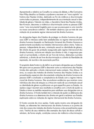 10 NASCIDOS LIVRES E IGUAIS
Apresentando o relatório ao Conselho no começo do debate, a Alta Comissária
Navi Pillay desafiou os Estados a ajudarem a escrever um “novo capítulo” na
história das Nações Unidas, dedicado ao fim da violência e discriminação
contra todas as pessoas, independentemente de sua orientação sexual e iden-
tidade de gênero. Falando via vídeo, o Secretário Geral das Nações Unidas,
Ban Ki-moon, descreveu a violência e discriminação contra as pessoas LGBT
como “uma monumental tragédia para os que se preocupam e uma mancha
na nossa consciência coletiva”. Ele também observou que se trata de uma
violação do já existente regime internacional de direitos humanos.
As obrigações legais dos Estados de proteger os direitos humanos de pes-
soas LGBT e intersexo estão bem estabelecidas no regime internacional de
direitos humanos baseado na Declaração Universal dos Direitos Humanos e
posteriormente acordados nos tratados internacionais sobre o tema. Todas as
pessoas, independente de sexo, orientação sexual ou identidade de gênero,
têm direito de gozar da proteção assegurada pelo regime internacional dos
direitos humanos, inclusive em relação aos direitos à vida, à segurança pes-
soal e à privacidade, o direito de ser livre de tortura, detenções e prisões
arbitrárias, o direito de ser livre de discriminação e o direito às liberdades de
expressão, de reunião e de associação pacífica.
O propósito deste livreto é o de definir as principais obrigações que os Estados
têm para com as pessoas LGBT e descrever como os mecanismos das Nações
Unidas têm aplicado o direito internacional neste contexto. Nos últimos 18
anos, os corpos dos tratados de direitos humanos das Nações Unidas e os
procedimentos especiais têm documentado violações de direitos humanos de
pessoas LGBT e analisado a complacência do Estado com o regime interna-
cional de direitos humanos. Eles acumularam evidências que mostram como
indivíduos são alvos de ataques ou críticas em razão de sua orientação sexual
ou identidade de gênero e publicaram um guia específico para os Estados. As
seções a seguir resumem seus resultados e conselhos com o intuito de ajudar os
Estados a tomar as medidas necessárias para satisfazer suas obrigações com os
direitos humanos. O livreto também tem a intenção de ajudar os defensores dos
direitos humanos e os detentores dos direitos em geral a reclamar aos Estados
explicação sobre as violações do regime internacional de direitos humanos.
O livreto consiste de cinco seções. Cada seção mostra uma obrigação do
Estado, as relevantes leis internacionais de direitos humanos e os pontos de
vista dos corpos dos tratados de direitos humanos e dos procedimentos espe-
ciais. Trechos de seus relatórios dão exemplos dos tipos de abuso sofrido e
retratam, de forma ampla, condições comuns de violência e discriminação.
 
