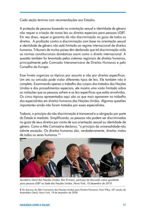 11NASCIDOS LIVRES E IGUAIS
Cada seção termina com recomendações aos Estados.
A proteção de pessoas baseada na orientação sexual e identidade de gênero
não requer a criação de novas leis ou direitos especiais para pessoas LGBT.
Em vez disso, requer a garantia da não discriminação no gozo de todos os
direitos. A proibição contra a discriminação com base na orientação sexual
e identidade de gênero não está limitada ao regime internacional de direitos
humanos. Tribunais de muitos países têm declarado que tal discriminação viola
as normas constitucionais domésticas assim como o direito internacional. A
questão também foi levantada pelos sistemas regionais de direitos humanos,
principalmente pela Comissão Interamericana de Direitos Humanos e pelo
Conselho da Europa.
Esse livreto organiza os tópicos por assunto e não por direitos específicos.
Um ato ou omissão pode violar diferentes tipos de leis. Ele também não é
completo. Examinando apenas o trabalho dos corpos dos tratados das Nações
Unidas e dos procedimentos especiais, ele mostra uma visão limitada sobre
as violações que as pessoas sofrem e as leis específicas que estão envolvidas.
Os cinco tópicos apresentados aqui são os que mais aparecem no trabalho
dos especialistas em direitos humanos das Nações Unidas. Algumas questões
importantes ainda não foram tratadas por esses especialistas.
Todavia, o princípio da não discriminação é transversal e a obrigação por parte
do Estado é imediata. Simplificando, as pessoas não podem ser discriminadas
no gozo de seus direitos por conta de sua orientação sexual ou identidade de
gênero. Como a Alta Comissária declarou, “o princípio da universalidade não
admite exceção. Os direitos humanos são, verdadeiramente, direitos inatos
de todos os seres humanos.”3
3 Do discurso da Alta Comissária das Nações Unidas para Direitos Humanos, Navi Pillay, 63ª sessão da
Assembleia Geral, Nova York, 18 de dezembro de 2008.
Secretário Geral das Nações Unidas, Ban Ki-moon, participa da discussão sobre igualdade
para pessoas LGBT na Sede das Nações Unidas, Nova York, 10 dezembro de 2010.
 