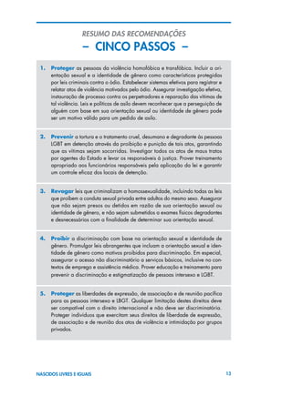 13NASCIDOS LIVRES E IGUAIS
RESUMO DAS RECOMENDAÇÕES
– CINCO PASSOS –
1.	 Proteger as pessoas da violência homofóbica e transfóbica. Incluir a ori-
entação sexual e a identidade de gênero como características protegidas
por leis criminais contra o ódio. Estabelecer sistemas efetivos para registrar e
relatar atos de violência motivados pelo ódio. Assegurar investigação efetiva,
instauração de processo contra os perpetradores e reparação das vítimas de
tal violência. Leis e políticas de asilo devem reconhecer que a perseguição de
alguém com base em sua orientação sexual ou identidade de gênero pode
ser um motivo válido para um pedido de asilo.
2.	 Prevenir a tortura e o tratamento cruel, desumano e degradante às pessoas
LGBT em detenção através da proibição e punição de tais atos, garantindo
que as vítimas sejam socorridas. Investigar todos os atos de maus tratos
por agentes do Estado e levar os responsáveis à justiça. Prover treinamento
apropriado aos funcionários responsáveis pela aplicação da lei e garantir
um controle eficaz dos locais de detenção.
3.	 Revogar leis que criminalizam a homossexualidade, incluindo todas as leis
que proíbem a conduta sexual privada entre adultos do mesmo sexo. Assegurar
que não sejam presos ou detidos em razão de sua orientação sexual ou
identidade de gênero, e não sejam submetidos a exames físicos degradantes
e desnecessários com a finalidade de determinar sua orientação sexual.
4.	 Proibir a discriminação com base na orientação sexual e identidade de
gênero. Promulgar leis abrangentes que incluam a orientação sexual e iden-
tidade de gênero como motivos proibidos para discriminação. Em especial,
assegurar o acesso não discriminatório a serviços básicos, inclusive no con-
textos de emprego e assistência médica. Prover educação e treinamento para
prevenir a discriminação e estigmatização de pessoas intersexo e LGBT.
5.	 Proteger as liberdades de expressão, de associação e de reunião pacífica
para as pessoas intersexo e LBGT. Qualquer limitação destes direitos deve
ser compatível com o direito internacional e não deve ser discriminatória.
Proteger indivíduos que exercitam seus direitos de liberdade de expressão,
de associação e de reunião dos atos de violência e intimidação por grupos
privados.
 